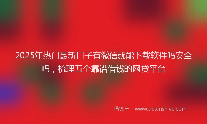 2025年热门最新口子有微信就能下载软件吗安全吗，梳理五个靠谱借钱的网贷平台