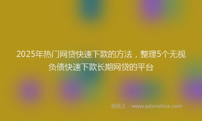 2025年热门网贷快速下款的方法，整理5个无视负债快速下款长期网贷的平台