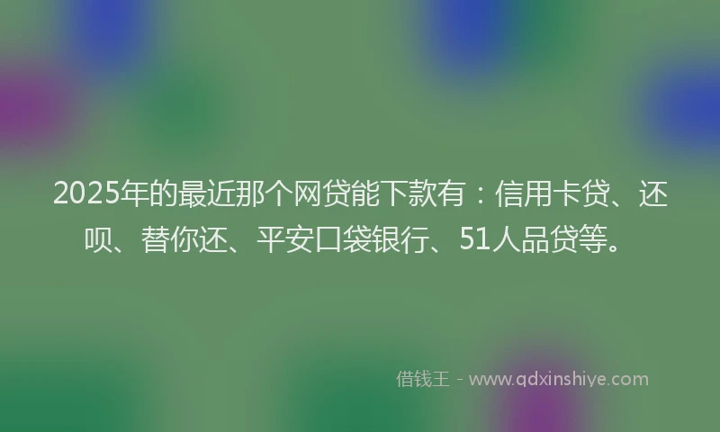 2025年的最近那个网贷能下款有：信用卡贷、还呗、替你还、平安口袋银行、51人品贷等。