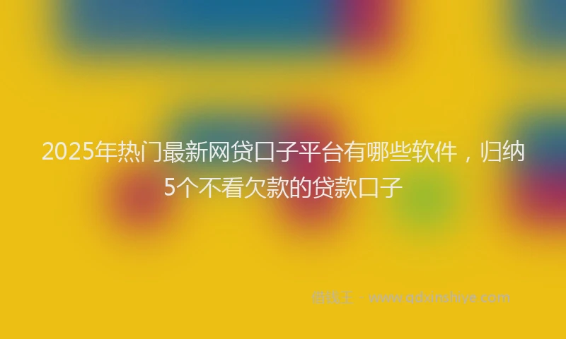 2025年热门最新网贷口子平台有哪些软件，归纳5个不看欠款的贷款口子
