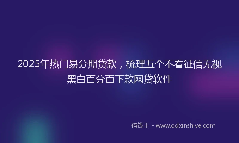 2025年热门易分期贷款，梳理五个不看征信无视黑白百分百下款网贷软件