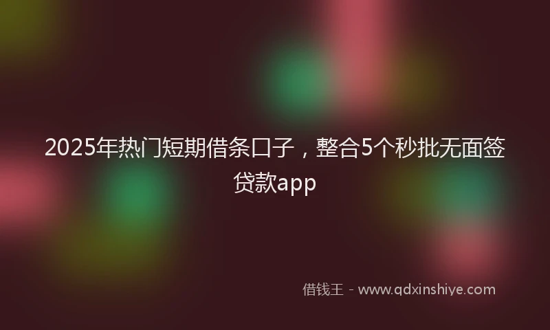 2025年热门短期借条口子，整合5个秒批无面签贷款app