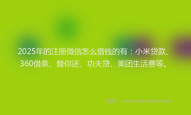 2025年的注册微信怎么借钱的有：小米贷款、360借条、替你还、功夫贷、美团生活费等。