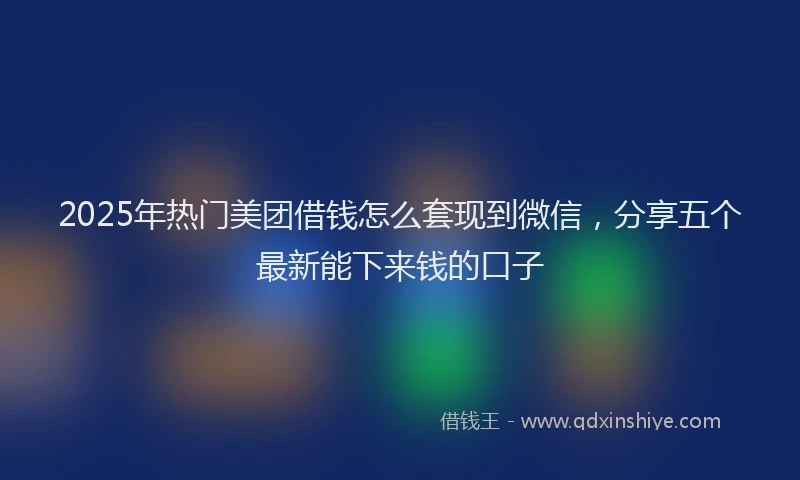 2025年热门美团借钱怎么套现到微信，分享五个最新能下来钱的口子