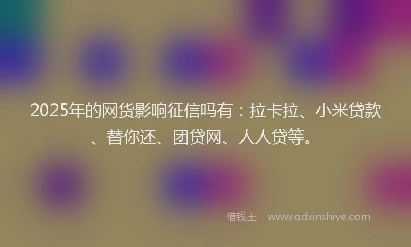 2025年的网货影响征信吗有：拉卡拉、小米贷款、替你还、团贷网、人人贷等。