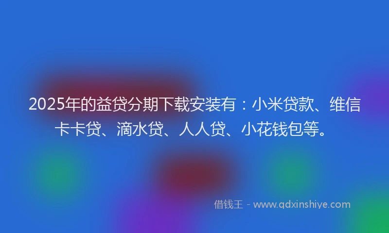 2025年的益贷分期下载安装有：小米贷款、维信卡卡贷、滴水贷、人人贷、小花钱包等。