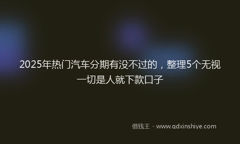 2025年热门汽车分期有没不过的，整理5个无视一切是人就下款口子