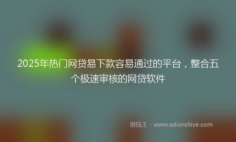 2025年热门网贷易下款容易通过的平台，整合五个极速审核的网贷软件