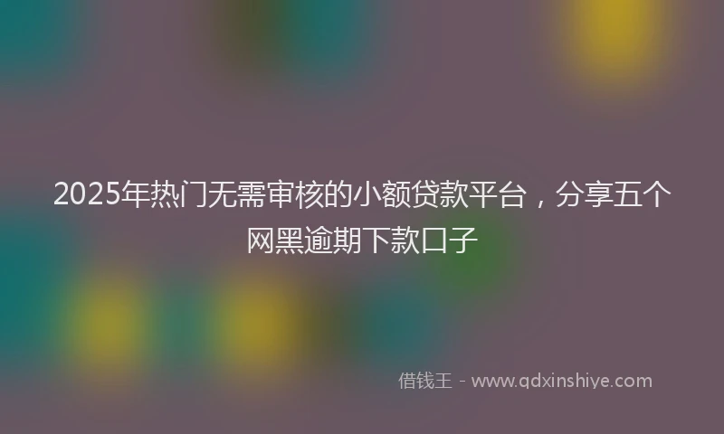 2025年热门无需审核的小额贷款平台，分享五个网黑逾期下款口子