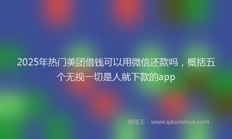 2025年热门美团借钱可以用微信还款吗，概括五个无视一切是人就下款的app