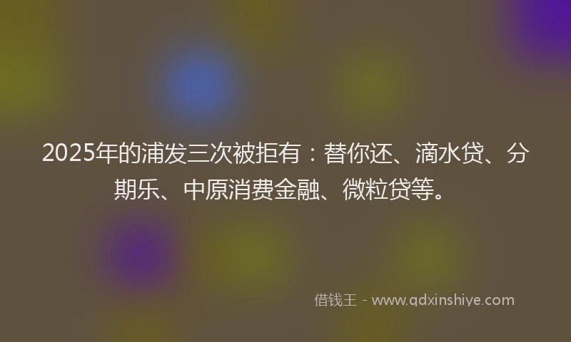 2025年的浦发三次被拒有：替你还、滴水贷、分期乐、中原消费金融、微粒贷等。