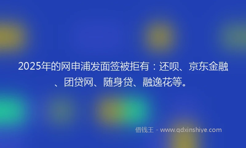 2025年的网申浦发面签被拒有：还呗、京东金融、团贷网、随身贷、融逸花等。