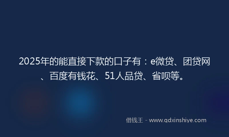 2025年的能直接下款的口子有：e微贷、团贷网、百度有钱花、51人品贷、省呗等。