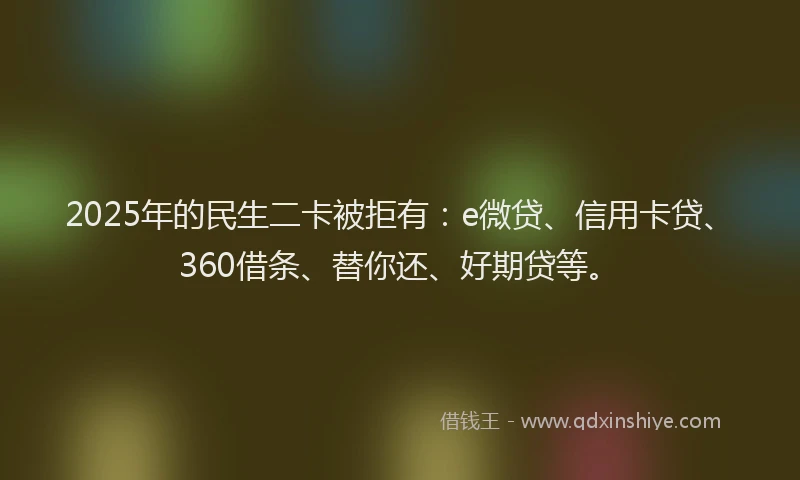 2025年的民生二卡被拒有：e微贷、信用卡贷、360借条、替你还、好期贷等。