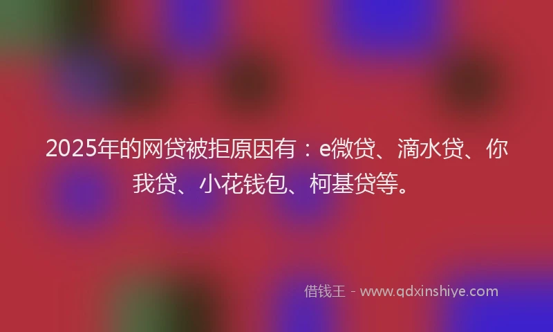 2025年的网贷被拒原因有：e微贷、滴水贷、你我贷、小花钱包、柯基贷等。