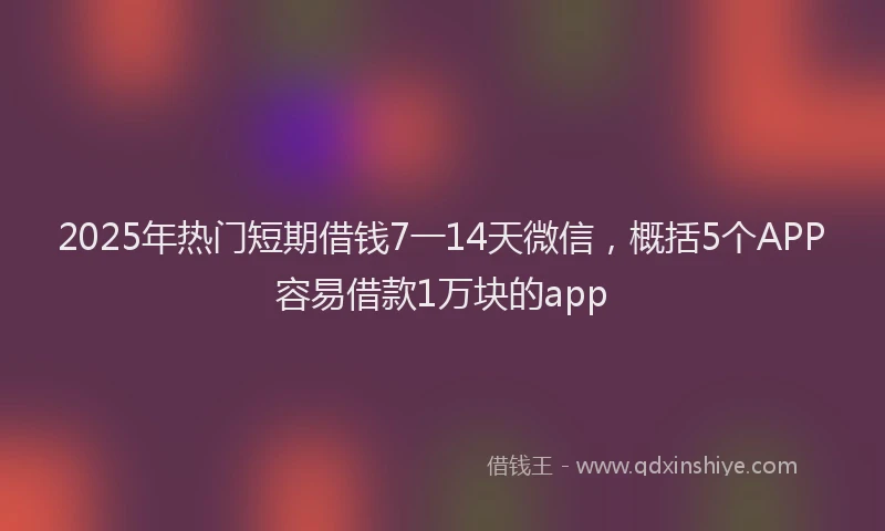 2025年热门短期借钱7一14天微信，概括5个APP容易借款1万块的app