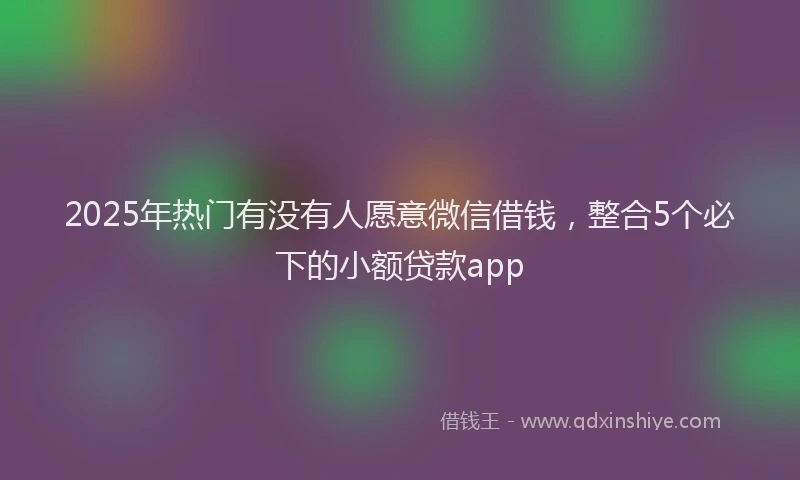 2025年热门有没有人愿意微信借钱，整合5个必下的小额贷款app