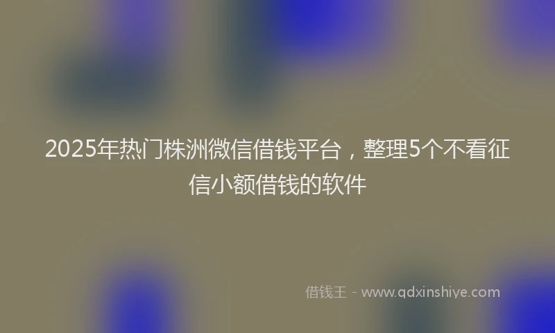 2025年热门株洲微信借钱平台，整理5个不看征信小额借钱的软件