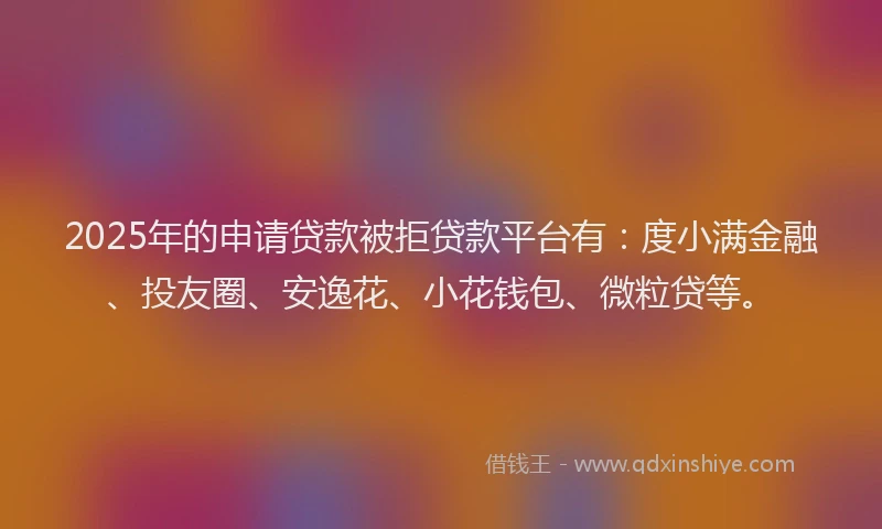 2025年的申请贷款被拒贷款平台有：度小满金融、投友圈、安逸花、小花钱包、微粒贷等。
