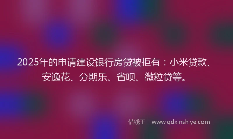 2025年的申请建设银行房贷被拒有：小米贷款、安逸花、分期乐、省呗、微粒贷等。