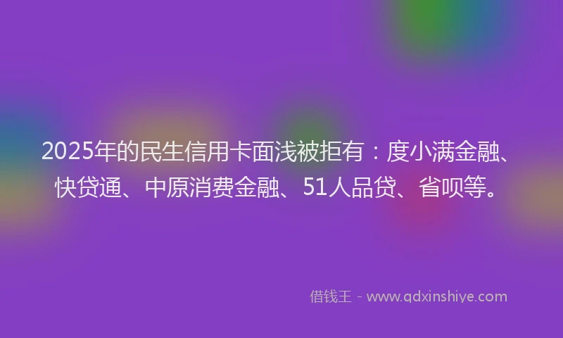 2025年的民生信用卡面浅被拒有：度小满金融、快贷通、中原消费金融、51人品贷、省呗等。