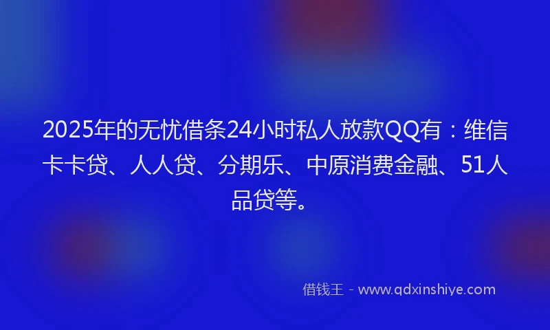 2025年的无忧借条24小时私人放款QQ有：维信卡卡贷、人人贷、分期乐、中原消费金融、51人品贷等。