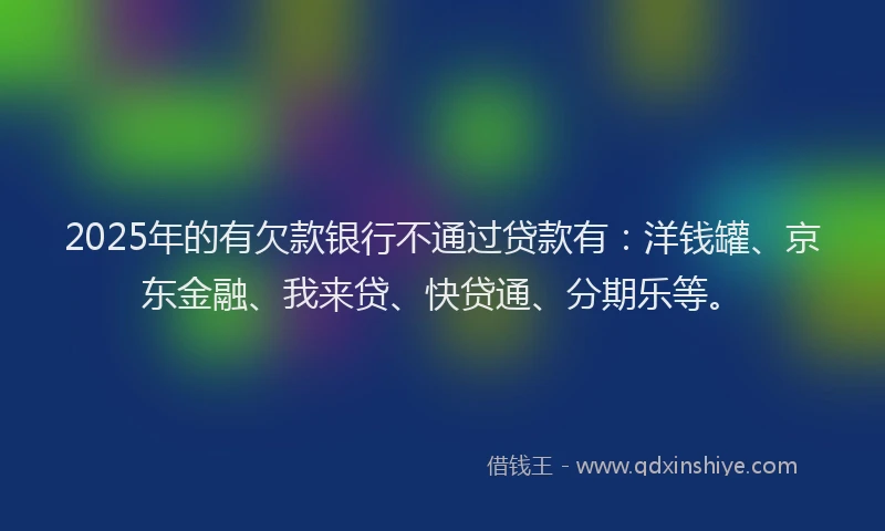 2025年的有欠款银行不通过贷款有：洋钱罐、京东金融、我来贷、快贷通、分期乐等。