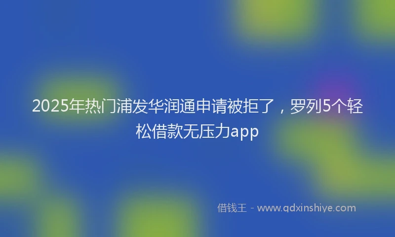 2025年热门浦发华润通申请被拒了，罗列5个轻松借款无压力app