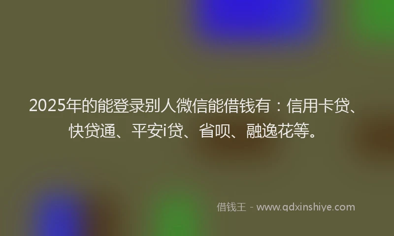2025年的能登录别人微信能借钱有：信用卡贷、快贷通、平安i贷、省呗、融逸花等。