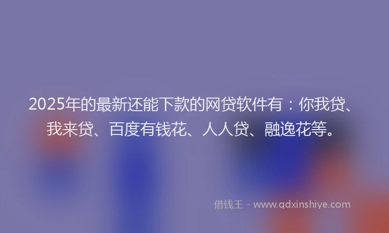 2025年的最新还能下款的网贷软件有：你我贷、我来贷、百度有钱花、人人贷、融逸花等。