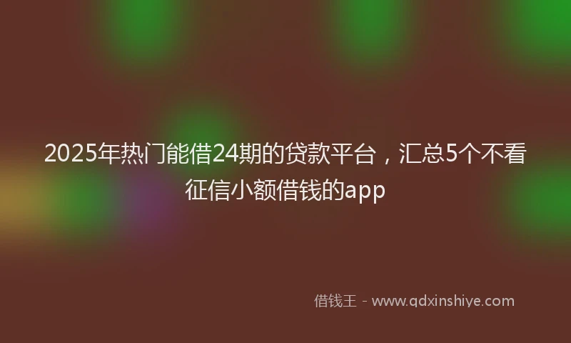 2025年热门能借24期的贷款平台，汇总5个不看征信小额借钱的app