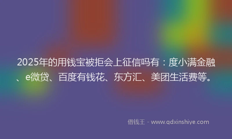 2025年的用钱宝被拒会上征信吗有：度小满金融、e微贷、百度有钱花、东方汇、美团生活费等。