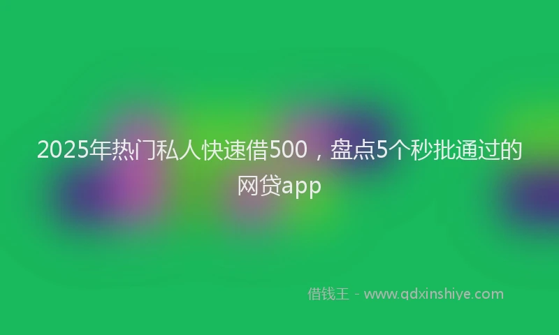 2025年热门私人快速借500，盘点5个秒批通过的网贷app