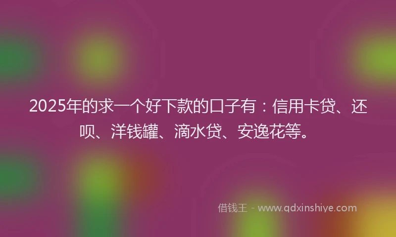 2025年的求一个好下款的口子有：信用卡贷、还呗、洋钱罐、滴水贷、安逸花等。