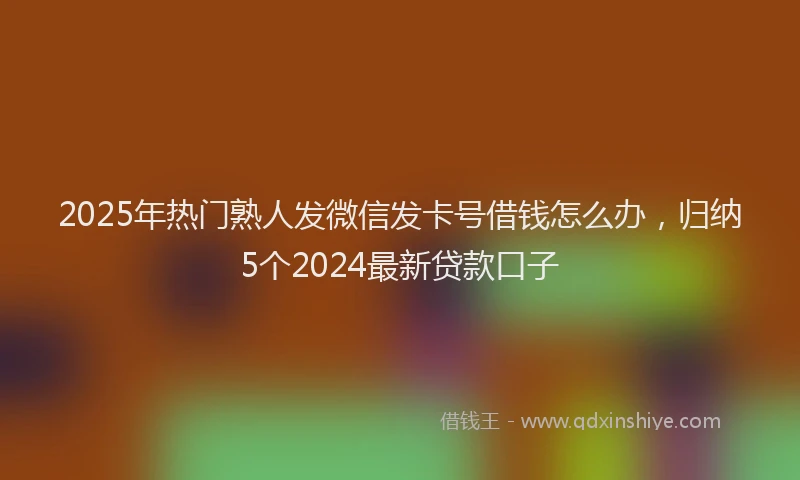 2025年热门熟人发微信发卡号借钱怎么办，归纳5个2024最新贷款口子