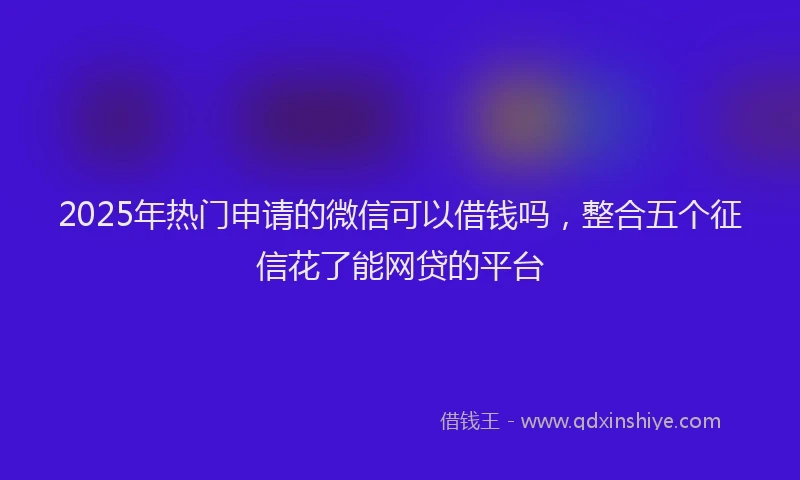 2025年热门申请的微信可以借钱吗，整合五个征信花了能网贷的平台