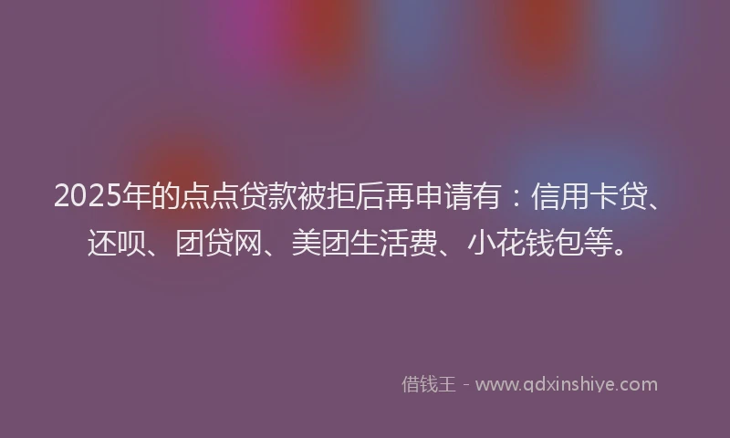 2025年的点点贷款被拒后再申请有：信用卡贷、还呗、团贷网、美团生活费、小花钱包等。