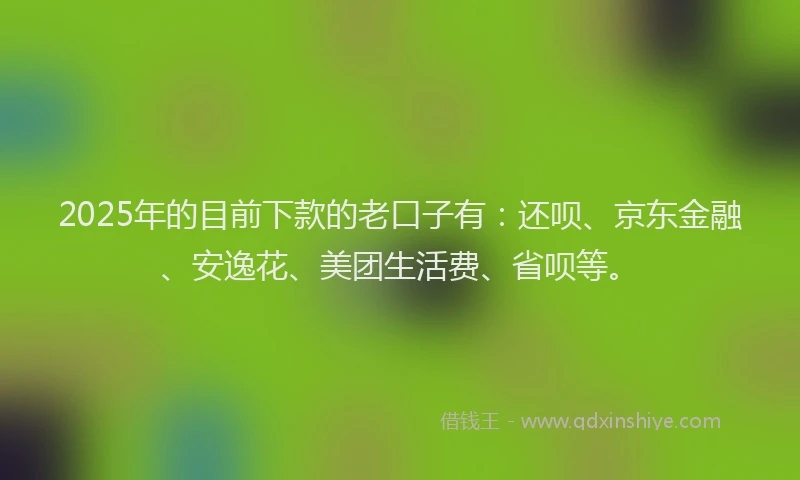 2025年的目前下款的老口子有：还呗、京东金融、安逸花、美团生活费、省呗等。