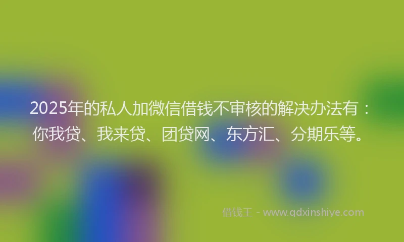 2025年的私人加微信借钱不审核的解决办法有：你我贷、我来贷、团贷网、东方汇、分期乐等。