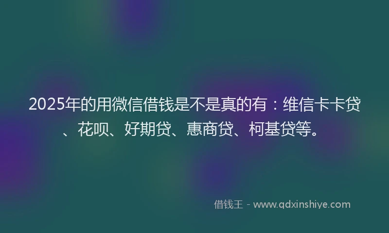 2025年的用微信借钱是不是真的有：维信卡卡贷、花呗、好期贷、惠商贷、柯基贷等。
