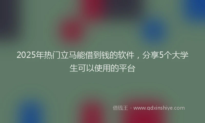 2025年热门立马能借到钱的软件，分享5个大学生可以使用的平台