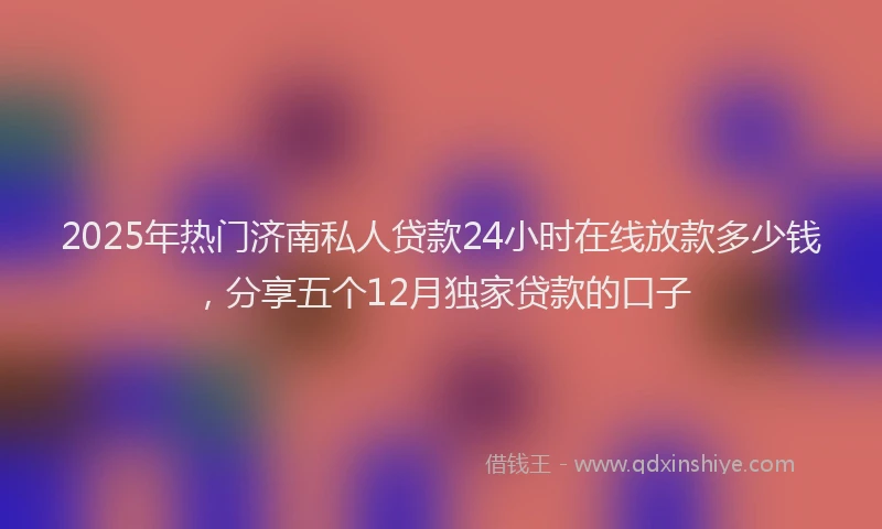 2025年热门济南私人贷款24小时在线放款多少钱，分享五个12月独家贷款的口子