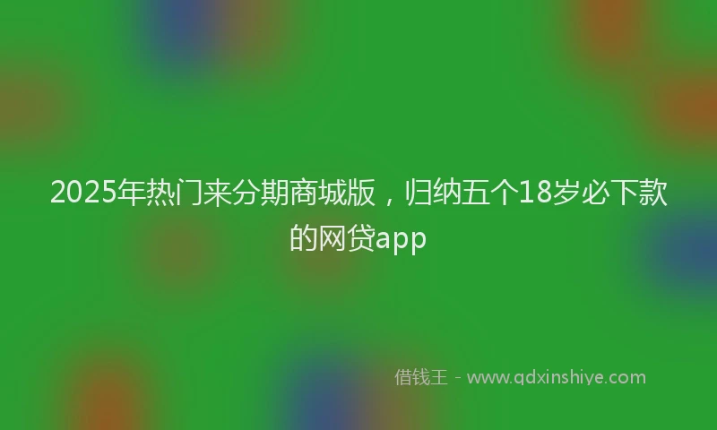 2025年热门来分期商城版，归纳五个18岁必下款的网贷app