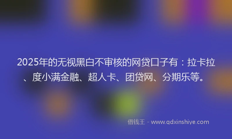 2025年的无视黑白不审核的网贷口子有：拉卡拉、度小满金融、超人卡、团贷网、分期乐等。
