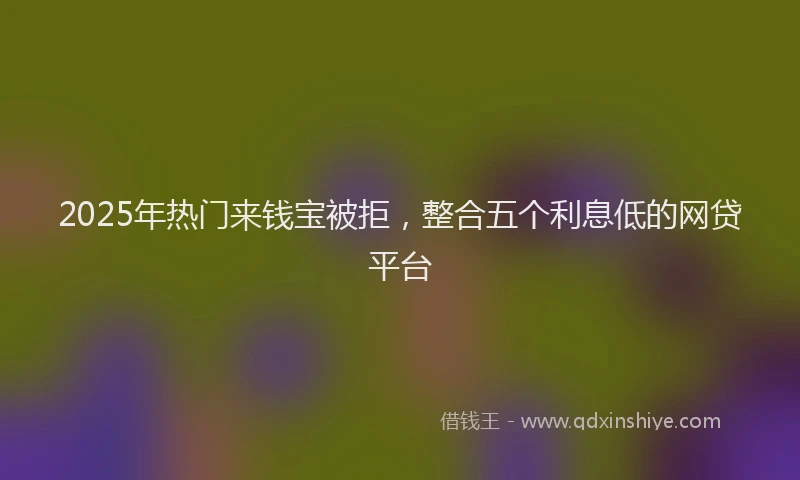 2025年热门来钱宝被拒，整合五个利息低的网贷平台