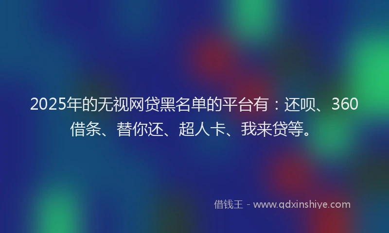 2025年的无视网贷黑名单的平台有：还呗、360借条、替你还、超人卡、我来贷等。