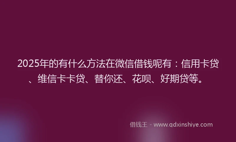2025年的有什么方法在微信借钱呢有：信用卡贷、维信卡卡贷、替你还、花呗、好期贷等。