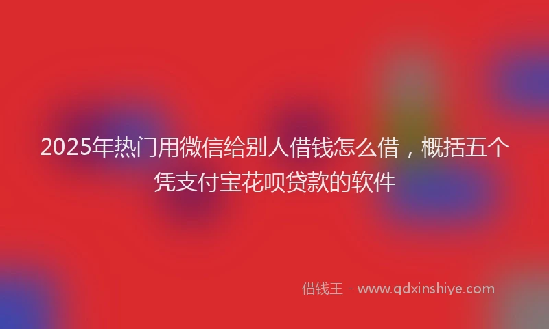 2025年热门用微信给别人借钱怎么借，概括五个凭支付宝花呗贷款的软件