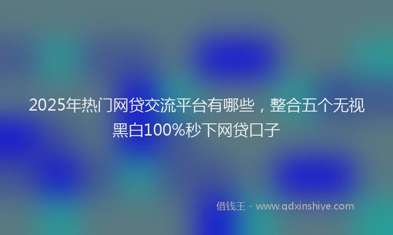 2025年热门网贷交流平台有哪些，整合五个无视黑白100%秒下网贷口子