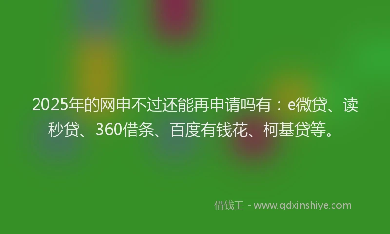 2025年的网申不过还能再申请吗有：e微贷、读秒贷、360借条、百度有钱花、柯基贷等。